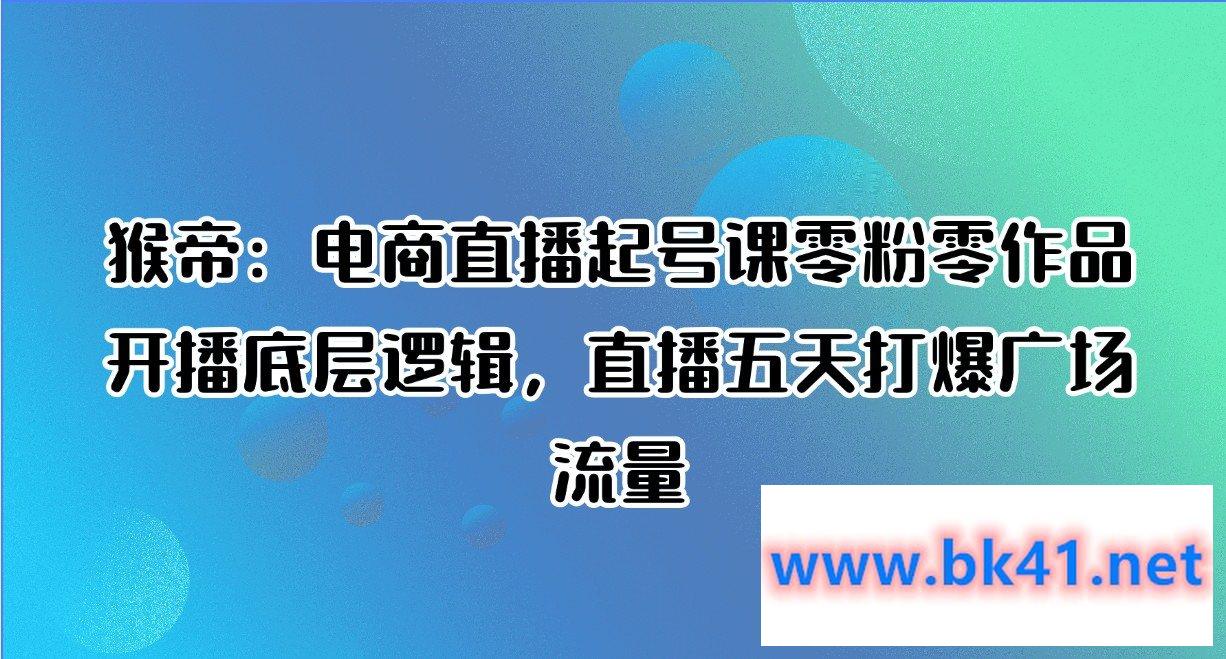 猴帝:电商直播起号课零粉零作品开播底层逻辑,直播五天打爆广场流量-不可思议资源网
